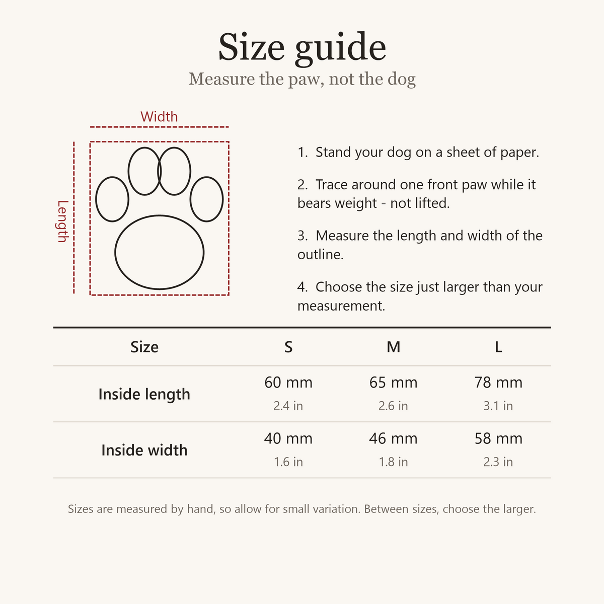 Size guide: trace your dog's front paw standing on paper and measure it. Inside length by width: S 60 by 40 mm (2.4 by 1.6 in), M 65 by 46 mm (2.6 by 1.8 in), L 78 by 58 mm (3.1 by 2.3 in). Between sizes, choose the larger.